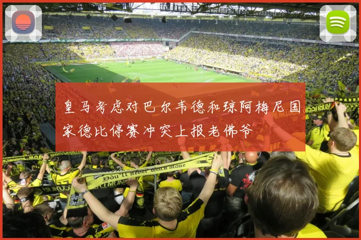 皇马考虑对巴尔韦德和琼阿梅尼国家德比停赛冲突上报老佛爷