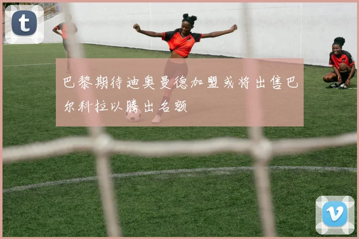 巴黎期待迪奥曼德加盟或将出售巴尔科拉以腾出名额