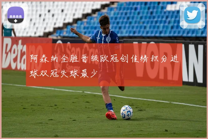 阿森纳全胜晋级欧冠创佳绩积分进球双冠失球最少