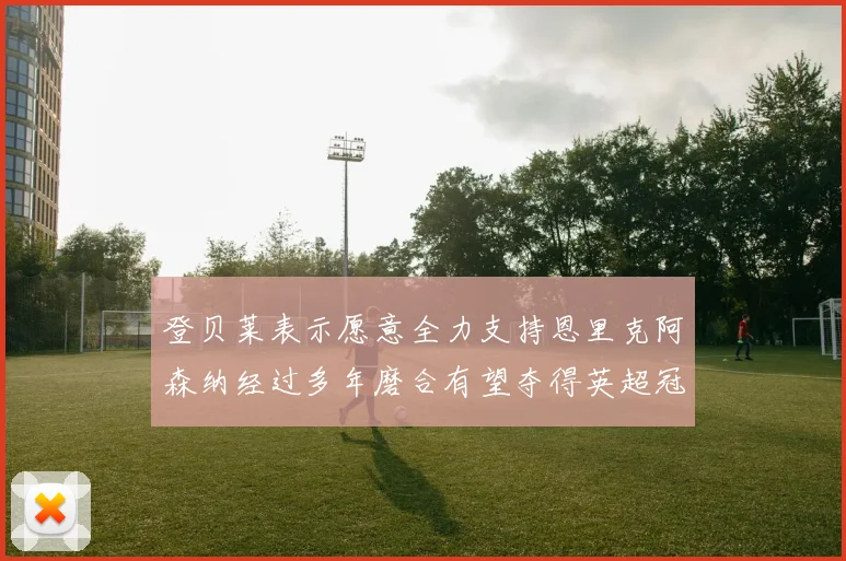 登贝莱表示愿意全力支持恩里克阿森纳经过多年磨合有望夺得英超冠军