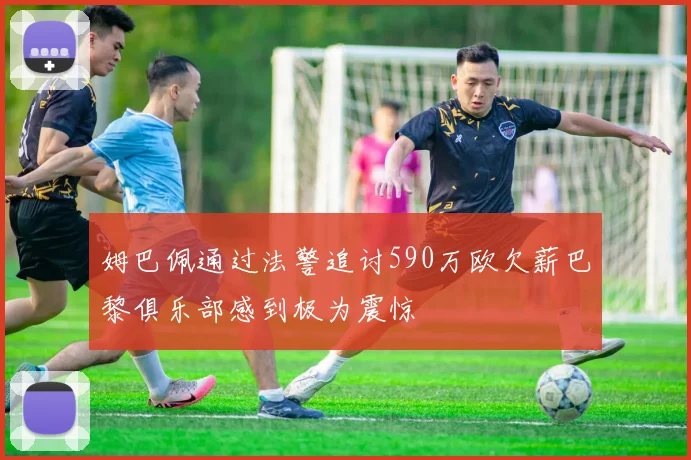 姆巴佩通过法警追讨590万欧欠薪巴黎俱乐部感到极为震惊