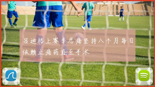 吕迪格上赛季忍痛坚持八个月每日依赖止痛药直至手术