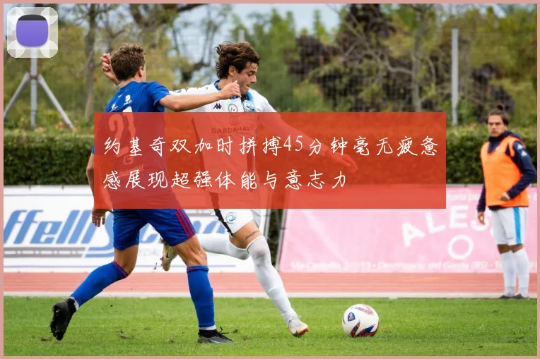 约基奇双加时拼搏45分钟毫无疲惫感展现超强体能与意志力