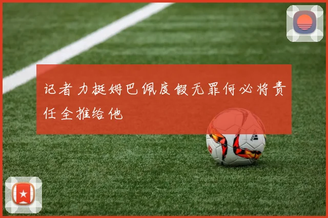 记者力挺姆巴佩度假无罪何必将责任全推给他