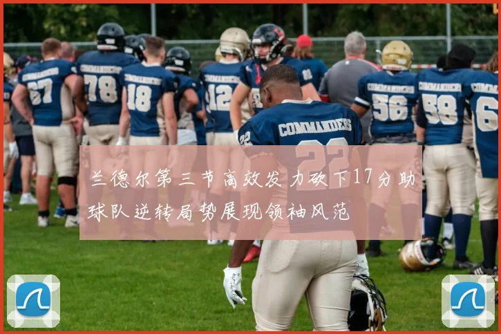 兰德尔第三节高效发力砍下17分助球队逆转局势展现领袖风范