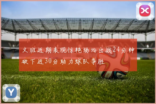 文班近期表现惊艳场均出战24分钟砍下近30分助力球队争胜