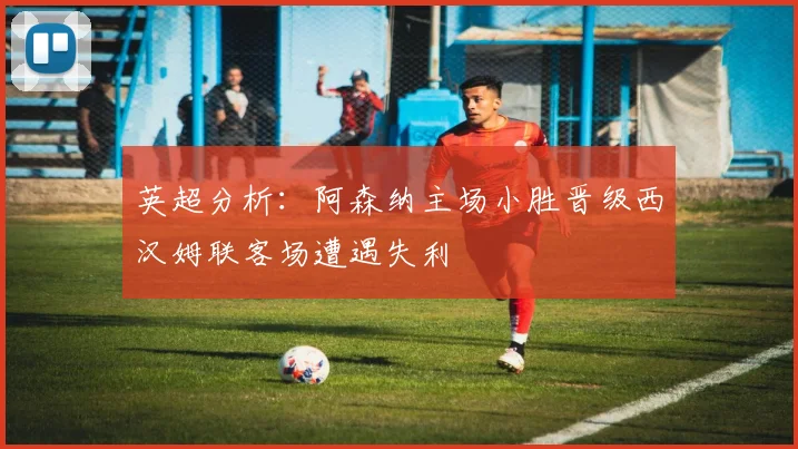 英超分析：阿森纳主场小胜晋级西汉姆联客场遭遇失利