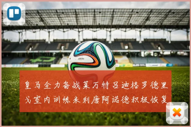 皇马全力备战莱万特吕迪格罗德里戈室内训练米利唐阿诺德积极恢复状态