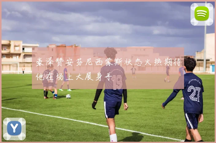 豪泽赞安芬尼西蒙斯状态火热期待他在场上大展身手