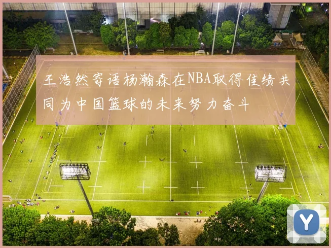 王浩然寄语杨瀚森在NBA取得佳绩共同为中国篮球的未来努力奋斗