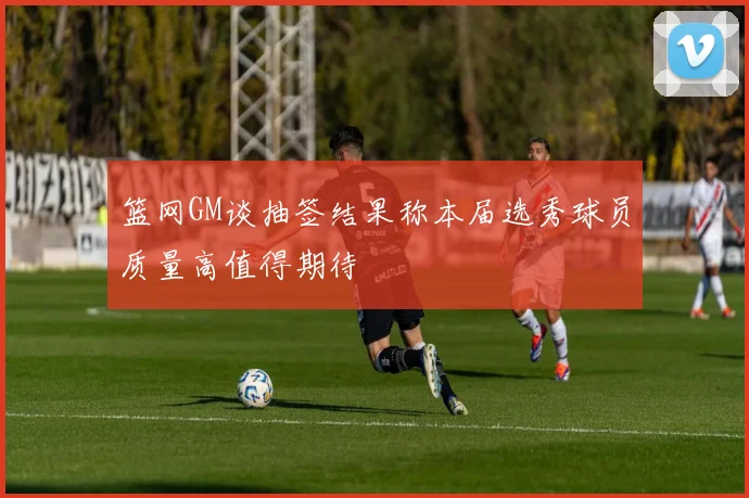 篮网GM谈抽签结果称本届选秀球员质量高值得期待