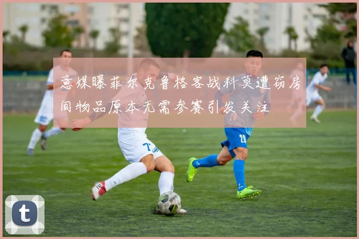 意媒曝菲尔克鲁格客战科莫遭窃房间物品原本无需参赛引发关注