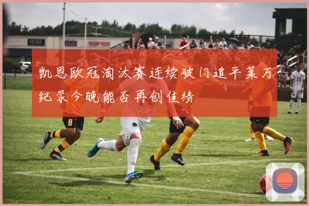 凯恩欧冠淘汰赛连续破门追平莱万纪录今晚能否再创佳绩