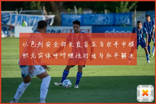 以色列安全部长直言亚马尔手中旗帜无实体呼吁理性对话与和平解决方案