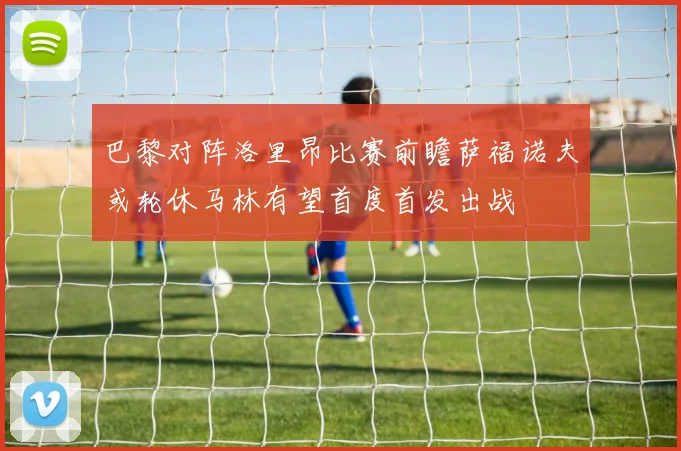 巴黎对阵洛里昂比赛前瞻萨福诺夫或轮休马林有望首度首发出战