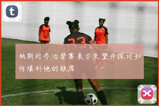 纳斯对乔治禁赛表示失望并探讨如何填补他的缺席
