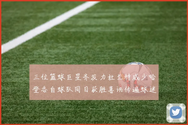 三位篮球巨星齐发力杜兰特威少哈登各自球队同日获胜喜讯传遍球迷圈