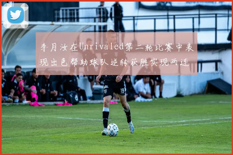 李月汝在Unrivaled第二轮比赛中表现出色帮助球队逆转获胜实现两连胜