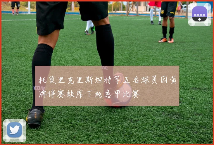托莫里克里斯坦特等五名球员因黄牌停赛缺席下轮意甲比赛